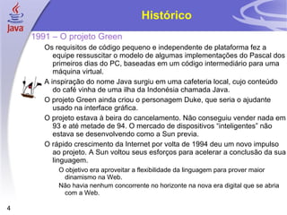 Histórico 1991 – O projeto Green Os requisitos de código pequeno e independente de plataforma fez a equipe ressuscitar o modelo de algumas implementações do Pascal dos primeiros dias do PC, baseadas em um código intermediário para uma máquina virtual. A inspiração do nome Java surgiu em uma cafeteria local, cujo conteúdo do café vinha de uma ilha da Indonésia chamada Java. O projeto Green ainda criou o personagem Duke, que seria o ajudante usado na interface gráfica. O projeto estava à beira do cancelamento. Não conseguiu vender nada em 93 e até metade de 94. O mercado de dispositivos “inteligentes” não estava se desenvolvendo como a Sun previa. O rápido crescimento da Internet por volta de 1994 deu um novo impulso ao projeto. A Sun voltou seus esforços para acelerar a conclusão da sua linguagem. O objetivo era aproveitar a flexibilidade da linguagem para prover maior dinamismo na Web. Não havia nenhum concorrente no horizonte na nova era digital que se abria com a Web. 