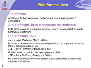 Plataformas Java Plataforma Ambiente de hardware e/ou software no qual um programa é executado A plataforma Java é somente de software Esta plataforma de execução funciona sobre outras plataformas de hardware e software Plataformas Java JME – Java Platform, Micro Edition Plataforma de desenvolvimento para dispositivos com suporte à Java como Palms, celulares, pagers, etc. JSE – Java Platform, Standard Edition Contém serviços padrão para aplicações e applets. JEE – Java Platform, Enterprise Edition Plataforma de desenvolvimento completa para aplicações empresariais robustas e escaláveis.   