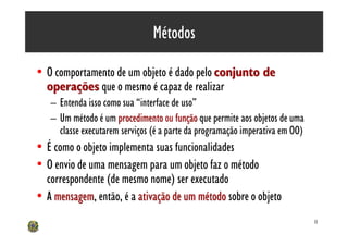 Métodos

• O comportamento de um objeto é dado pelo conjunto de
  operações que o mesmo é capaz de realizar
   – Entenda isso como sua “interface de uso”
   – Um método é um procedimento ou função que permite aos objetos de uma
     classe executarem serviços (é a parte da programação imperativa em OO)
• É como o objeto implementa suas funcionalidades
• O envio de uma mensagem para um objeto faz o método
  correspondente (de mesmo nome) ser executado
• A mensagem, então, é a ativação de um método sobre o objeto
    mensagem
                                                                              11
 