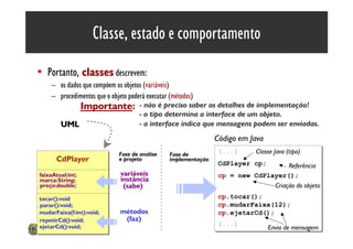 Classe, estado e comportamento

• Portanto, classes descrevem:
    – os dados que compõem os objetos (variáveis)
    – procedimentos que o objeto poderá executar (métodos)
                  Importante:        - não é preciso saber os detalhes de implementação!
                                     - o tipo determina a interface de um objeto.
        UML                          - a interface indica que mensagens podem ser enviadas.
                                                                 Código em Java
                             Fase de análise     Fase de
                                                                 (...)
                                                                 (...)      Classe Java (tipo)
      CdPlayer               e projeto           implementação
                                                                 CdPlayer cp;
                                                                 CdPlayer cp;       Referência
faixaAtual:int;               variáveis                          cp = new CdPlayer();
                                                                 cp = new CdPlayer();
marca:String;                 instância
preço:double;                  (sabe)                                          Criação do objeto
tocar():void                                                     cp.tocar();
                                                                 cp.tocar();
parar():void;                                                    cp.mudarFaixa(12);
                                                                 cp.mudarFaixa(12);
mudarFaixa(f:int):void;       métodos                            cp.ejetarCd();
                                                                 cp.ejetarCd();
repetirCd():void;              (faz)
                                                                 (...)
ejetarCd():void;                                                 (...)            Envio de mensagem12
 