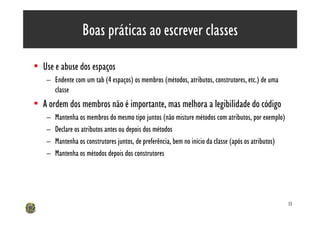 Boas práticas ao escrever classes

• Use e abuse dos espaços
    – Endente com um tab (4 espaços) os membros (métodos, atributos, construtores, etc.) de uma
      classe
• A ordem dos membros não é importante, mas melhora a legibilidade do código
    –   Mantenha os membros do mesmo tipo juntos (não misture métodos com atributos, por exemplo)
    –   Declare os atributos antes ou depois dos métodos
    –   Mantenha os construtores juntos, de preferência, bem no início da classe (após os atributos)
    –   Mantenha os métodos depois dos construtores




                                                                                                       13
 