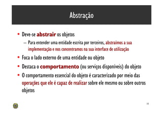 Abstração

• Deve-se abstrair os objetos
   – Para entender uma entidade escrita por terceiros, abstraímos a sua
     implementação e nos concentramos na sua interface de utilização
• Foca o lado externo de uma entidade ou objeto
• Destaca o comportamento (ou serviços disponíveis) do objeto
• O comportamento essencial do objeto é caracterizado por meio das
  operações que ele é capaz de realizar sobre ele mesmo ou sobre outros
  objetos

                                                                          14
 