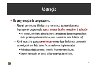 Abstração

• Na programação de computadores:
   – Abstrair um conceito é limitar-se a representar este conceito numa
     linguagem de programação apenas em seus detalhes necessários à aplicação
       • Por exemplo, um sistema bancário abstrai a entidade real Banco em apenas alguns
         dados que são importantes (endereço, num. funcionários, nome do banco, etc)
   – Não é necessário guardar/conhecer nestes tipos de sistemas como todos
     os serviços de um dado banco foram realmente implementados
       • Onde são guardadas as contas, como elas foram representadas, etc.
       • Estamos interessados em apenas utilizar os serviços de um banco.

                                                                                           17
 