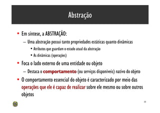 Abstração

• Em síntese, a ABSTRAÇÃO:
   – Uma abstração possui tanto propriedades estáticas quanto dinâmicas
       • Atributos que guardam o estado atual da abstração
       • As dinâmicas (operações)
• Foca o lado externo de uma entidade ou objeto
   – Destaca o comportamento (ou serviços disponíveis) nativo do objeto
• O comportamento essencial do objeto é caracterizado por meio das
  operações que ele é capaz de realizar sobre ele mesmo ou sobre outros
  objetos
                                                                          19
 