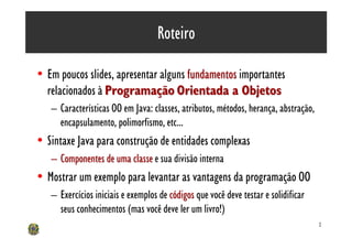 Roteiro

• Em poucos slides, apresentar alguns fundamentos importantes
  relacionados à Programação Orientada a Objetos
   – Características OO em Java: classes, atributos, métodos, herança, abstração,
     encapsulamento, polimorfismo, etc...
• Sintaxe Java para construção de entidades complexas
   – Componentes de uma classe e sua divisão interna
• Mostrar um exemplo para levantar as vantagens da programação OO
   – Exercícios iniciais e exemplos de códigos que você deve testar e solidificar
     seus conhecimentos (mas você deve ler um livro!)
                                                                                    2
 