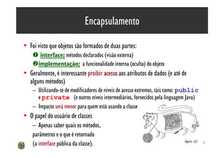Encapsulamento

• Foi visto que objetos são formados de duas partes:
    Œ interface: métodos declarados (visão externa)
    •implementação: a funcionalidade interna (oculta) do objeto
• Geralmente, é interessante proibir acesso aos atributos de dados (e até de
  alguns métodos)
    – Utilizando-se de modificadores de níveis de acesso extremos, tais como: public
      e private (e outros níveis intermediários, fornecidos pela linguagem Java)
    – Impacto será menor para quem está usando a classe
• O papel do usuário de classes
    – Apenas saber quais os métodos,
    parâmetros e o que é retornado
    (a interface pública da classe).                                         figura: [2]   20
 