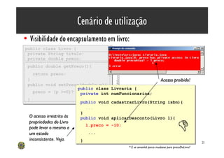Cenário de utilização
• Visibilidade do encapsulamento em livro:
public class Livro {
public class Livro {




                                         interno
 private String titulo;
 private String titulo;
 private double preco;
 private double preco;
 public double getPreco(){
 public double getPreco(){
   return preco;
   return preco;




                                         público
 }
 }                                                                        Acesso proibido!
 public void setPreco(double p){
 public void setPreco(double p){
                         public class
                         public class   Livraria {
                                        Livraria {
   preco = (p >=0)? p private int
                          : preco;
    preco = (p >=0)? p private int
                           : preco;     numFuncionarios;
                                        numFuncionarios;
 }
 }                        public void
                          public void   cadastrarLivro(String isbn){
                                        cadastrarLivro(String isbn){
                            ...
                             ...
                          }
                          }
  O acesso irrestrito às  public void
                          public void   aplicarDesconto(Livro l){
                                        aplicarDesconto(Livro l){                      C
  propriedades do Livro
                              l.preco = -10;
                              l.preco = -10;
  pode levar o mesmo a
  um estado                   ...
                              ...
  inconsistente. Veja.    }
                          }                                                                         21
                                                   * E se amanhã preco mudasse para precoDoLivro?
 
