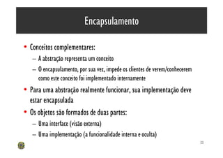 Encapsulamento

• Conceitos complementares:
   – A abstração representa um conceito
   – O encapsulamento, por sua vez, impede os clientes de verem/conhecerem
     como este conceito foi implementado internamente
• Para uma abstração realmente funcionar, sua implementação deve
  estar encapsulada
• Os objetos são formados de duas partes:
   – Uma interface (visão externa)
   – Uma implementação (a funcionalidade interna e oculta)
                                                                             22
 