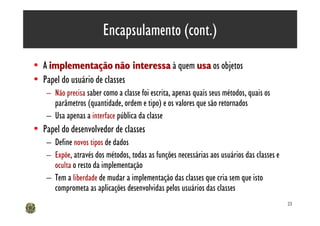 Encapsulamento (cont.)

• A implementação não interessa à quem usa os objetos
• Papel do usuário de classes
    – Não precisa saber como a classe foi escrita, apenas quais seus métodos, quais os
      parâmetros (quantidade, ordem e tipo) e os valores que são retornados
    – Usa apenas a interface pública da classe
• Papel do desenvolvedor de classes
    – Define novos tipos de dados
    – Expõe, através dos métodos, todas as funções necessárias aos usuários das classes e
      oculta o resto da implementação
    – Tem a liberdade de mudar a implementação das classes que cria sem que isto
      comprometa as aplicações desenvolvidas pelos usuários das classes
                                                                                            23
 