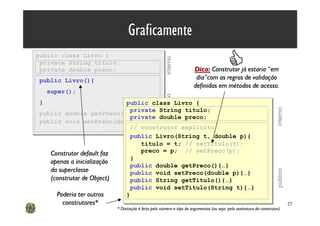 Graficamente
public class Livro {
public class Livro {
                                                                                       C



                                                   interno
 private String titulo;
 private String titulo;
 private double preco;
 private double preco;                                             Dica: Construtor já estaria “em
public Livro(){                                                     dia”com as regras de validação
public Livro(){
                                                                   definidas em métodos de acesso.
    super();
    super();




                                                   público
}
}                         public class Livro {
                          public class Livro {
                           private String titulo;




                                                                                                                  interno
public double getPreco(){…} private String titulo;
public double getPreco(){…}private double preco;
                            private double preco;
public void setPreco(double p){…}
public void setPreco(double p){…}
                           // construtor explícito
                            // construtor explícito
                           public Livro(String t, double p){
                            public Livro(String t, double p){
                               titulo = t; // setTitulo(t);
                               titulo = t; // setTitulo(t);
   Construtor default faz      preco = p; // setPreco(p);
                               preco = p; // setPreco(p);
                            }
                            }
   apenas a inicialização
                            public double getPreco(){…}
                            public double getPreco(){…}
   da superclasse




                                                                                                                  público
                            public void setPreco(double p){…}
                            public void setPreco(double p){…}
   (construtor de Object)   public String getTitulo(){…}
                            public String getTitulo(){…}
                            public void setTitulo(String t){…}
                            public void setTitulo(String t){…}
     Poderia ter outros   }
                          }
        construtores*                                                                                                       27
                        * Distinção é feita pelo número e tipo de argumentos (ou seja, pela assinatura do construtor)
 