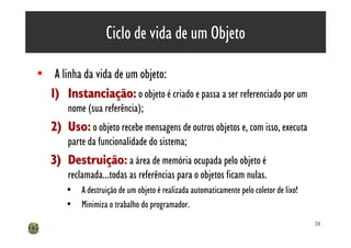 Ciclo de vida de um Objeto

• A linha da vida de um objeto:
  1) Instanciação: o objeto é criado e passa a ser referenciado por um
        nome (sua referência);
   2) Uso: o objeto recebe mensagens de outros objetos e, com isso, executa
        parte da funcionalidade do sistema;
   3) Destruição: a área de memória ocupada pelo objeto é
        reclamada...todas as referências para o objetos ficam nulas.
       • A destruição de um objeto é realizada automaticamente pelo coletor de lixo!
       • Minimiza o trabalho do programador.
                                                                                       28
 