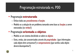 Programação estruturada vs. POO

• Programação estruturada
  – Ênfase dada aos procedimentos e funções
  – Modela-se a solução de um problema tomando como base as funções a serem
    executadas (os verbos!)
                   verbos
• Programação orientada a objetos
  – Modela-se um sistema decidindo-se sobre os objetos
  – Estes, então, são caracterizados através de propriedades (que informações
    cada objeto deve armazenar?) e comportamento (que tarefas cada objeto
    deverá desempenhar?)
                                                                                3
 