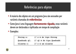 Referências para objetos

• A maioria dos objetos em um programa Java são acessados por
  variáveis chamadas de referências
• Como Java é uma linguagem fortemente tipada, estas variáveis
                                              tipada
  devem ser declaradas e tipificadas em tempo de compilação
• Exemplos:
          String s;        // s é do tipo String
          Quadrado q1;     // q1 é do tipo Quadrado
          Cliente c;       // c é um cliente

                                                                 32
 