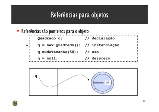Referências para objetos
• Referências são ponteiros para o objeto
              Quadrado q;             // declaração
              q = new Quadrado();     // instanciação
              q.mudeTamanho(50);      // uso
              q = null;               // desprezo



          q
                                            tamanho: 30




                                                          34
 