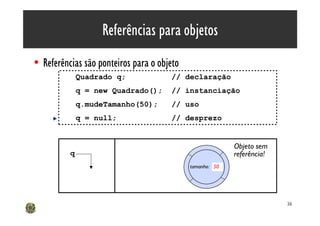 Referências para objetos
• Referências são ponteiros para o objeto
              Quadrado q;             // declaração
              q = new Quadrado();     // instanciação
              q.mudeTamanho(50);      // uso
              q = null;               // desprezo


                                                          Objeto sem
          q                                               referência!
                                            tamanho: 50




                                                                        36
 