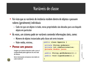 Variáveis de classe

• Foi visto que as variáveis de instância residem dentro de objetos e possuem
  valores (geralmente) individuais
    – Cada vez que um objeto é criado, novas propriedades são alocadas para uso daquele
      objeto em particular
• Às vezes, um sistema pode ter variáveis contendo informações úteis, como:
    – Número de objetos instanciados pela classe até certo instante
    – Valor médio, mínimo..             public class Agencia
                                         public class Agencia         {
                                                                      {




                                                                                      interno
                                                 private
                                                 private   String endereco;
                                                           String endereco;
• Pense um pouco:                                private
                                                 private   int numFuncionarios;
                                                           int numFuncionarios;
                                                 private
                                                 private   double juros;
                                                           double juros;
sdfdsfsdfsdfsdfdsfdsfdsfdsfdsfdsdsfdssdfsdfada um dos objetos?
     Imagine um sistema bancário onde o juros é
     compartilhado pelas agências de uma rede   public String getEndereco(){…}




                                                                                      público
                                                 public String getEndereco(){…}
     de bancos.
                                                 public void ligarAlarme(){…}
                                                 public void ligarAlarme(){…}
     Seria interessante armazenar este dado em
     cada instância?                             }
                                                 }                                          37
 