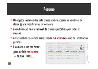 Resumo

• Os objetos instanciados pela classe podem acessar as variáveis de
  classe (para modificar ou ler o valor)
• A modificação numa variável de classe é percebida por todos os
  objetos
• A variável de classe fica armazenada na classe e não nas instâncias
  geradas                         public class Agencia {
                                  public class Agencia {




                                                                   interno
• É comum o uso em destas
  para definir constantes
                                   private String endereco;
                                   private String endereco;
                                                             C
                                   private int numFuncionarios;
                                   private int numFuncionarios;
                                   public static final double juros;
                                   public static final double juros;

                                 public String getEndereco(){…}
   – PI, MAX_IDADE,...           public String getEndereco(){…}




                                                                   público
                                 public void ligarAlarme(){…}
                                 public void ligarAlarme(){…}
                                }
                                }                                        39
 