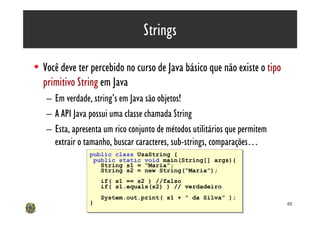 Strings

• Você deve ter percebido no curso de Java básico que não existe o tipo
  primitivo String em Java
   – Em verdade, string’s em Java são objetos!
   – A API Java possui uma classe chamada String
   – Esta, apresenta um rico conjunto de métodos utilitários que permitem
     extrair o tamanho, buscar caracteres, sub-strings, comparações…
                public class UsaString {
                public class UsaString {
                 public static void main(String[] args){
                 public static void main(String[] args){
                   String s1 = “Maria”;
                   String s1 = “Maria”;
                   String s2 = new String(“Maria”);
                   String s2 = new String(“Maria”);
                    if( s1 == s2 ) //falso
                    if( s1 == s2 ) //falso
                    if( s1.equals(s2) ) // verdadeiro
                    if( s1.equals(s2) ) // verdadeiro
                    System.out.print( s1 + “ da Silva” );
                    System.out.print( s1 + “ da Silva” );
                }
                }                                                           40
 