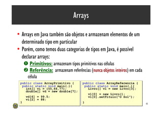 Arrays

• Arrays em Java também são objetos e armazenam elementos de um
  determinado tipo em particular
• Porém, como temos duas categorias de tipos em Java, é possível
  declarar arrays:
     Œ Primitivos: armazenam tipos primitivos nas células
     • Referência: armazenam referências (nunca objetos inteiros) em cada
                                                          inteiros
      célula
 public class ArrayPrimitivo {
 public class ArrayPrimitivo {        public class ArrayReferencia {
                                      public class ArrayReferencia {
  public static void main(…){
  public static void main(…){          public static void main(…){
                                       public static void main(…){
    int[] vi = {55,66,77};
    int[] vi = {55,66,77};               Livro[] vl = new Livro[3];
                                         Livro[] vl = new Livro[3];
    double[] vd = new double[7];
    double[] vd = new double[7];
                                          vl[0] = new Livro();
                                          vl[0] = new Livro();
      vd[6] = 99.5;
      vd[6] = 99.5;                       vl[0].setTitulo(“O Sol”);
                                          vl[0].setTitulo(“O Sol”);
      vi[2] = 88;
      vi[2] = 88;
 }
 }                                    }
                                      }                                     41
 
