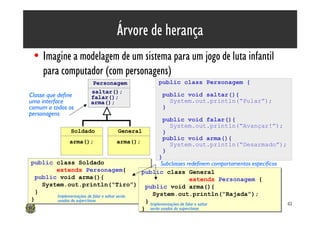Árvore de herança
 • Imagine a modelagem de um sistema para um jogo de luta infantil
   para computador (com personagens)
                         Personagem                 public class Personagem {
                        saltar();
Classe que define       falar();                      public void saltar(){
uma interface           arma();                         System.out.println(“Pular”);
comum a todos os                                      }
personagens
                                                      public void falar(){
                                                        System.out.println(“Avançar!”);
                Soldado             General           }
                                                      public void arma(){
                arma();            arma();
                                                        System.out.println(“Desarmado”);
                                                      }
                                                      }
public class Soldado
public class Soldado                                   Subclasses redefinem comportamentos específicos
        extends Personagem{
        extends Personagem{                    public class General
                                               public class General
  public void arma(){
  public void arma(){                                                 extends Personagem {
                                                                       extends Personagem {
    System.out.println(“Tiro”); public void arma(){
    System.out.println(“Tiro”); public void arma(){
  }
  }                                                System.out.println(“Rajada”);
                                                   System.out.println(“Rajada”);
        Implementações de falar e saltar serão
}
}       usadas da superclasse                   } Implementações de falar e saltar
                                                 }                                                       43
                                               } serão usadas da superclasse
                                               }
 