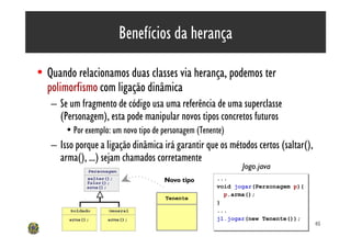 Benefícios da herança

• Quando relacionamos duas classes via herança, podemos ter
  polimorfismo com ligação dinâmica
   – Se um fragmento de código usa uma referência de uma superclasse
     (Personagem), esta pode manipular novos tipos concretos futuros
       • Por exemplo: um novo tipo de personagem (Tenente)
   – Isso porque a ligação dinâmica irá garantir que os métodos certos (saltar(),
     arma(), ...) sejam chamados corretamente
                                                              Jogo.java
                                      Novo tipo        ...
                                                       ...
                                                       void jogar(Personagem p){
                                                       void jogar(Personagem p){
                                                         p.arma();
                                                         p.arma();
                                       Tenente
                                                       }
                                                       }
                                                       ...
                                                       ...
                                                       j1.jogar(new Tenente());
                                                       j1.jogar(new Tenente());
                                                                                    45
 