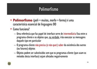 Polimorfismo

• Polimorfismo (poli=muitos, morfo=forma) é uma
  característica essencial de linguagens OO
• Como funciona?
   – Uma referência que faz papel de interface serve de intermediária fixa entre o
     programa-cliente e os objetos que, na verdade, irão executar as mensagens
     daquele tipo em particular
   – O programa-cliente não precisa (e não quer) saber da existência dos outros
     (ou futuros) objetos
   – Objetos podem ser substituídos sem que os programas-cliente (que usam os
     métodos desta interface) sejam afetados negativamente
                                                                                 46
 