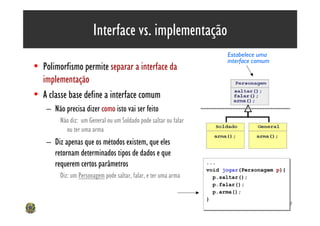 Interface vs. implementação
                                                                          Estabelece uma
                                                                          interface comum
• Polimorfismo permite separar a interface da
  implementação
• A classe base define a interface comum
    – Não precisa dizer como isto vai ser feito
         Não diz: um General ou um Soldado pode saltar ou falar
           ou ter uma arma
    – Diz apenas que os métodos existem, que eles
      retornam determinados tipos de dados e que
      requerem certos parâmetros                                  ...
                                                                  ...
                                                                     Implementações da interface
                                                                  void jogar(Personagem p){
                                                                  void jogar(Personagem p){
         Diz: um Personagem pode saltar, falar, e ter uma arma      p.saltar(); fazer)
                                                                     (dizem como
                                                                    p.saltar();
                                                                    p.falar();
                                                                    p.falar();
                                                                    p.arma();
                                                                    p.arma();
                                                                  }
                                                                  }
                                                                                                   47
 