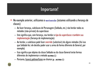Importante!

• No exemplo anterior, utilizamos o extends (estamos utilizando a herança de
  classes)
    – Ao fazer herança, subclasses de Personagem (Soldado, etc.) vão herdar todos os
      métodos (não-private) da superclasse
    – Isto significa que, com herança, vou herdar o tipo da superclasse e também sua
      implementação (herança de implementação)
    – Ao herdar, a subclasse pode fazer override (substituir) de alguns métodos (foi isso
      que Soldado fez: ele decidiu poder usar a arma de forma diferente de General, por
      exemplo)
    – Isso significa que objetos da classe Soldado ou da classe General terão formas
      diferentes de implementar o método arma()
    – Portanto, haverá polimorfismo ao chamar p.arma()
                                                                                            48
 