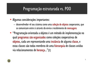 Programação estruturada vs. POO

• Algumas considerações importantes:
   – desenvolvedor vê seu sistema como uma coleção de objetos cooperantes, que
     se comunicam entre si através do envio e recebimento de mensagens
• “Programação orientada a objetos é um método de implementação no
  qual programas são organizados como coleções cooperativas de
  objetos, cada um representando uma instância de alguma classe, e
  objetos                                                  classe
  estas classes são todas membros de uma hierarquia de classes unidas
  via relacionamentos de herança...”[2]
                          herança

                                                                                 5
 