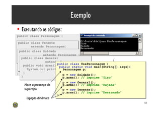 Exemplo
• Executando os códigos:
public class Personagem {




                                    interno
 public class saltar(){
 public void Tenente
 public class Tenente
     System.out.println(“Pular”);
           extends Personagem{
            extends Personagem{
 };
  public class arma(){
   public void Soldado
  public class arma(){
   public void Soldado
      System.out.println(“Tiro”);
      System.out.println(“Tiro”);
 public void falar(){ Personagem {
                    extends Personagem {
                    extends
   }public void arma(){
   }public classarma(){
     System.out.println(“Avançar!”);
    public void General
    public class General
 } System.out.println(“Rajada”); {
 }
 }                   extends Personagem
       System.out.println(“Rajada”); {
                      extends Personagem
 public void arma(){ public class UsaPersonagem {
                            public class UsaPersonagem {
    }public void arma(){ public static void main(String[] args){
      public void arma(){ public static
    }System.out.println(“Desarmado”); void main(String[] args){
 }}
  }      System.out.println(“Rajada”); p;
                               Personagem
         System.out.println(“Rajada”); p;
                               Personagem
} }   }                        p = new Soldado();
                               p = new Soldado();
    }
    }                          p.arma(); // imprime “Tiro”
                               p.arma(); // imprime “Tiro”
                               p = new General();
                               p = new General();
       Note a presença do      p.arma(); // imprime “Rajada”
                               p.arma(); // imprime “Rajada” C
       supertipo               p = new Tenente();
                               p = new Tenente();
                               p.arma(); // imprime “Desarmado”
                               p.arma(); // imprime “Desarmado”
                            }
                            }
     Ligação dinâmica
                                                                   50
 