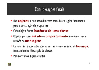 Considerações finais

• Usa objetos, e não procedimentos como bloco lógico fundamental
  para a construção de programas
• Cada objeto é uma instância de uma classe
• Objetos possuem estado e comportamento e comunicam-se
  através de mensagens
• Classes são relacionadas com as outras via mecanismos de herança,
  formando uma hierarquia de classes
• Polimorfismo e ligação tardia
                                                                      51
 