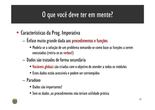 O que você deve ter em mente?

• Características da Prog. Imperativa
   – Ênfase muito grande dada aos procedimentos e funções
       • Modela-se a solução de um problema tomando-se como base as funções a serem
         executadas (retira-se os verbos!)
                                  verbos
   – Dados são tratados de forma secundária
       • Variáveis globais são criadas com o objetivo de atender a todos os módulos
       • Estes dados estão acessíveis e podem ser corrompidos
   – Paradoxo
       • Dados são importantes!
       • Sem os dados ,os procedimentos não teriam utilidade prática
                                                                                      53
 