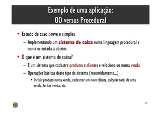 Exemplo de uma aplicação:
                      OO versus Procedural
• Estudo de caso breve e simples
   – Implementando um sistema de caixa numa linguagem procedural e
     numa orientada a objetos
• O que é um sistema de caixa?
   – É um sistema que cadastra produtos e clientes e relaciona-os numa venda
   – Operações básicas deste tipo de sistema (resumidamente...)
       • Incluir produto numa venda, cadastrar um novo cliente, calcular total de uma
         venda, fechar venda, etc.


                                                                                        55
 