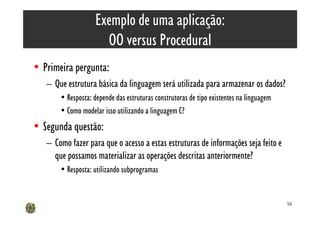 Exemplo de uma aplicação:
                      OO versus Procedural
• Primeira pergunta:
   – Que estrutura básica da linguagem será utilizada para armazenar os dados?
       • Resposta: depende das estruturas construtoras de tipo existentes na linguagem
       • Como modelar isso utilizando a linguagem C?
• Segunda questão:
   – Como fazer para que o acesso a estas estruturas de informações seja feito e
     que possamos materializar as operações descritas anteriormente?
       • Resposta: utilizando subprogramas


                                                                                         56
 