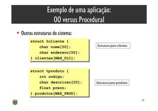 Exemplo de uma aplicação:
                   OO versus Procedural
• Outras estruturas do sistema:
       struct tcliente {
        struct tcliente {
            char nome[50];          Estrutura para clientes
             char nome[50];
            char endereco[50];
             char endereco[50];
       } clientes[MAX_CLI];
        } clientes[MAX_CLI];


       struct tproduto {
        struct tproduto {
            int codigo;
             int codigo;
            char descricao[50];
             char descricao[50];    Estrutura para produtos
            float preco;
             float preco;
       } produtos[MAX_PROD];
        } produtos[MAX_PROD];
                                                              58
 