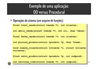 Exemplo de uma aplicação:
                  OO versus Procedural
• Operações do sistema (um arquivo de funções):
  float total_venda(struct tvenda *v, int cliente);
   float total_venda(struct tvenda *v, int cliente);

  int abrir_venda(struct tvenda *v, int cli, char *data);
   int abrir_venda(struct tvenda *v, int cli, char *data);

  float fecha_venda(struct tvenda *v, int cliente);
   float fecha_venda(struct tvenda *v, int cliente);

  int procura_produto(struct tproduto *p, char *nome);
   int procura_produto(struct tproduto *p, char *nome);

  void insere_cliente(struct tcliente *c, struct tcliente
   void insere_cliente(struct tcliente *c, struct tcliente
  ncliente);
   ncliente);

  float valor_produto(struct tproduto *p, int codprod);
   float valor_produto(struct tproduto *p, int codprod);

  int adicione_item(struct tvenda *v, int codprod);
   int adicione_item(struct tvenda *v, int codprod);         59
 
