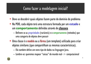 Como fazer a modelagem inicial?

• Deve-se descobrir quais objetos fazem parte do domínio do problema
• Na POO, cada objeto terá uma estrutura formada por um estado e
  um comportamento definidos através de classes
   – Definem-se as propriedades (variáveis) e o comportamento (métodos) que
     uma categoria de objetos deve possuir
• Uma classe é o modelo ou a fôrma (um template) utilizada para criar
  objetos similares (que compartilham as mesmas características).
   – Ela também define um novo tipo de dados na linguagem Java.
   – Lembre-se: queremos mapear “coisas” do mundo real -> computacional
                                                                              6
 