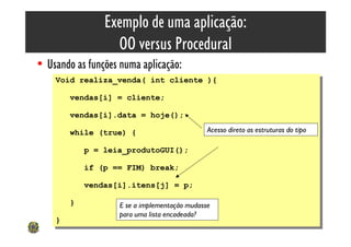 Exemplo de uma aplicação:
                    OO versus Procedural
• Usando as funções numa aplicação:
    Void realiza_venda( int cliente ){
     Void realiza_venda( int cliente ){
         vendas[i] = cliente;
          vendas[i] = cliente;
         vendas[i].data = hoje();
          vendas[i].data = hoje();
         while (true) {                         Acesso direto as estruturas do tipo
          while (true) {
              p = leia_produtoGUI();
               p = leia_produtoGUI();
              if (p == FIM) break;
               if (p == FIM) break;
              vendas[i].itens[j] = p;
               vendas[i].itens[j] = p;
         }}          E se a implementação mudasse
                     para uma lista encadeada?
    }}                                                                                61
 