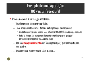 Exemplo de uma aplicação:
                     OO versus Procedural
• Problemas com a estratégia mostrada
   – Relacionamento tênue entre os dados
   – Fraco acoplamento entre os dados e as funções que os manipulam
       • Um dado incorreto neste sistema pode influenciar QUALQUER função que o manipule
       • Todas as funções são pares entre si (não há uma hierarquia ou qualquer
         agrupamento lógico entre elas... apenas físico
   – Não há encapsulamento das abstrações (tipos) que foram definidas
     pelo usuário
   – Uma estrutura conhece muito sobre a outra...

                                                                                       62
 