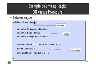 Exemplo de uma aplicação:
                  OO versus Procedural
• O sistema em Java
  public class Venda{
   public class Venda{
                                      Novo tipo
       private Cliente cliente;
        private Cliente cliente;
       private Date data;
        private Date data;                    Dados
       private ArrayList itens;
        private ArrayList itens;


       public Venda( Cliente c, Date d );
        public Venda( Cliente c, Date d );
       float total();
        float total();                                As operações
       int addItem( Produto p );
        int addItem( Produto p );

  }}
                                                                     63
 