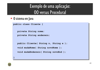 Exemplo de uma aplicação:
                  OO versus Procedural
• O sistema em Java
  public class Cliente {
   public class Cliente {

       private String nome;
        private String nome;
       private String endereco;
        private String endereco;


       public Cliente( String n, String e );
        public Cliente( String n, String e );
       void mudaNome( String novoNome );
        void mudaNome( String novoNome );
       void mudaEndereco( String novoEnd );
        void mudaEndereco( String novoEnd );

  }}

                                                64
 