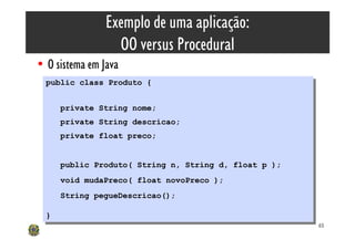 Exemplo de uma aplicação:
                  OO versus Procedural
• O sistema em Java
  public class Produto {
   public class Produto {

       private String nome;
        private String nome;
       private String descricao;
        private String descricao;
       private float preco;
        private float preco;


       public Produto( String n, String d, float p );
        public Produto( String n, String d, float p );
       void mudaPreco( float novoPreco );
        void mudaPreco( float novoPreco );
       String pegueDescricao();
        String pegueDescricao();

  }}
                                                         65
 
