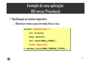 Exemplo de uma aplicação:
                    OO versus Procedural
• Reutilização no sistema imperativo
   – Diferenciar vendas a prazo de vendas feitas à vista
               struct tvendavista {
                struct tvendavista {
                    int cliente;
                     int cliente;
                     char data[8];
                      char data[8];
                     int itens[MAX_ITENS];
                      int itens[MAX_ITENS];
                    float desconto;
                     float desconto;
               } vendas_vista[MAX_VENDAS_VISTA];
                } vendas_vista[MAX_VENDAS_VISTA];


                                                           68
 