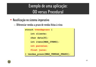 Exemplo de uma aplicação:
                    OO versus Procedural
• Reutilização no sistema imperativo
   – Diferenciar vendas a prazo de vendas feitas à vista
               struct tvendaprazo {
                struct tvendaprazo {
                    int cliente;
                     int cliente;
                     char data[8];
                      char data[8];
                     int itens[MAX_ITENS];
                      int itens[MAX_ITENS];
                     int parcelas;
                      int parcelas;
                     float juros;
                      float juros;
               } vendas_prazo[MAX_VENDAS_PRAZO];
                } vendas_prazo[MAX_VENDAS_PRAZO];

                                                           69
 