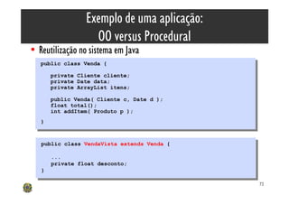 Exemplo de uma aplicação:
                    OO versus Procedural
• Reutilização no sistema em Java
   public class Venda {
    public class Venda {
        private Cliente cliente;
         private Cliente cliente;
        private Date data;
         private Date data;
        private ArrayList itens;
         private ArrayList itens;
        public Venda( Cliente c, Date d );
         public Venda( Cliente c, Date d );
        float total();
         float total();
        int addItem( Produto p );
         int addItem( Produto p );
   }}


   public class VendaVista extends Venda {
    public class VendaVista extends Venda {

        ...
         ...
        private float desconto;
         private float desconto;
   }}

                                              72
 