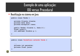 Exemplo de uma aplicação:
                    OO versus Procedural
• Reutilização no sistema em Java
   public class Venda {
    public class Venda {
        private Cliente cliente;
         private Cliente cliente;
        private Date data;
         private Date data;
        private ArrayList itens;
         private ArrayList itens;
        public Venda( Cliente c, Date d );
         public Venda( Cliente c, Date d );
        float total();
         float total();
        int addItem( Produto p );
         int addItem( Produto p );
   }}


   public class VendaPrazo extends Venda {
    public class VendaPrazo extends Venda {

        ...
         ...
        private int parcelas;
         private int parcelas;
        private float juros;
         private float juros;
   }}
                                              73
 