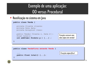 Exemplo de uma aplicação:
                    OO versus Procedural
• Reutilização no sistema em Java
   public class Venda {
    public class Venda {
        private Cliente cliente;
         private Cliente cliente;
        private Date data;
         private Date data;
        private ArrayList itens;
         private ArrayList itens;
        public Venda( Cliente c, Date d );
         public Venda( Cliente c, Date d );
        float total();                        Função comum aos
         float total();
        int addItem( Produto p ) {...} ;
         int addItem( Produto p ) {...} ;     dois tipos de venda!
   }}


   public class VendaVista extends Venda {
    public class VendaVista extends Venda {

        ...
         ...                                   Função específica!
        public float total() {...};
         public float total() {...};
   }}
                                                                     74
 