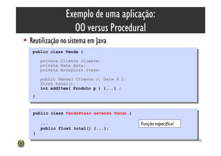 Exemplo de uma aplicação:
                     OO versus Procedural
• Reutilização no sistema em Java
   public class Venda {
    public class Venda {
         private Cliente cliente;
          private Cliente cliente;
         private Date data;
          private Date data;
         private ArrayList itens;
          private ArrayList itens;
         public Venda( Cliente c, Date d );
          public Venda( Cliente c, Date d );
         float total();
          float total();
         int addItem( Produto p ) {...} ;
          int addItem( Produto p ) {...} ;
   }}


    public class VendaPrazo extends Venda {
     public class VendaPrazo extends Venda {

         ...
          ...                                  Função específica!
         public float total() {...};
          public float total() {...};
    }}
                                                                    75
 