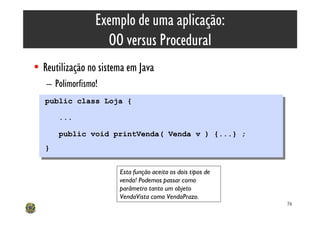 Exemplo de uma aplicação:
                   OO versus Procedural
• Reutilização no sistema em Java
   – Polimorfismo!
   public class Loja {
   public class Loja {
        ...
         ...
        public void printVenda( Venda v ) {...} ;
         public void printVenda( Venda v ) {...} ;
   }}

                       Esta função aceita os dois tipos de
                       venda! Podemos passar como
                       parâmetro tanto um objeto
                       VendaVista como VendaPrazo.
                                                             76
 