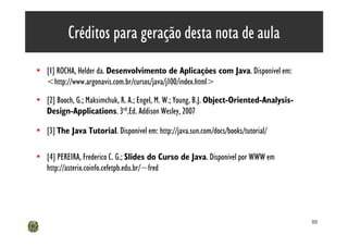 Créditos para geração desta nota de aula
• [1] ROCHA, Helder da. Desenvolvimento de Aplicações com Java. Disponível em:
  <http://www.argonavis.com.br/cursos/java/j100/index.html>

• [2] Booch, G.; Maksimchuk, R. A.; Engel, M. W.; Young, B.J. Object-Oriented-Analysis-
  Design-Applications. 3rd.Ed. Addison Wesley, 2007

• [3] The Java Tutorial. Disponível em: http://java.sun.com/docs/books/tutorial/

• [4] PEREIRA, Frederico C. G.; Slides do Curso de Java. Disponível por WWW em
  http://asterix.coinfo.cefetpb.edu.br/~fred




                                                                                          80
 